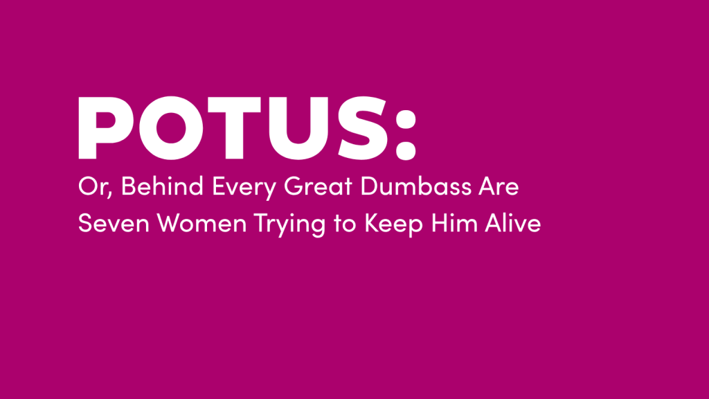 POTUS: Or, Behind Ever Great Dumbass Are Seven Women Trying to Keep him Alive